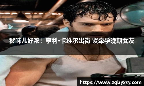 爹味儿好浓！亨利·卡维尔出街 紧牵孕晚期女友
